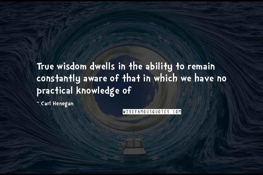 Carl Henegan Quotes: True wisdom dwells in the ability to remain constantly aware of that in which we have no practical knowledge of