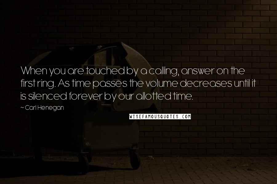 Carl Henegan Quotes: When you are touched by a calling, answer on the first ring. As time passes the volume decreases until it is silenced forever by our allotted time.