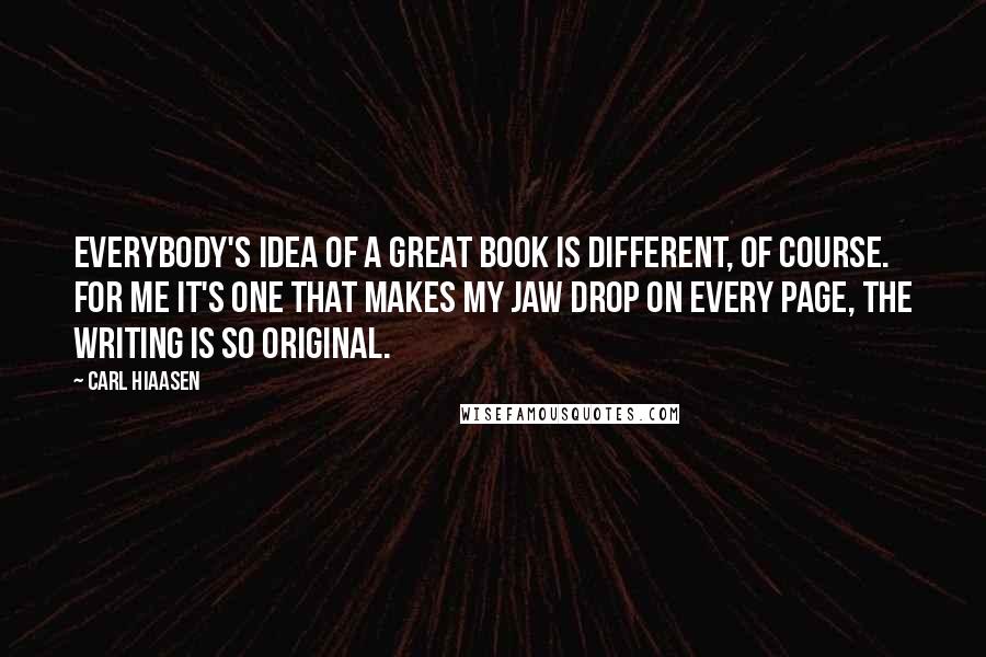 Carl Hiaasen Quotes: Everybody's idea of a great book is different, of course. For me it's one that makes my jaw drop on every page, the writing is so original.