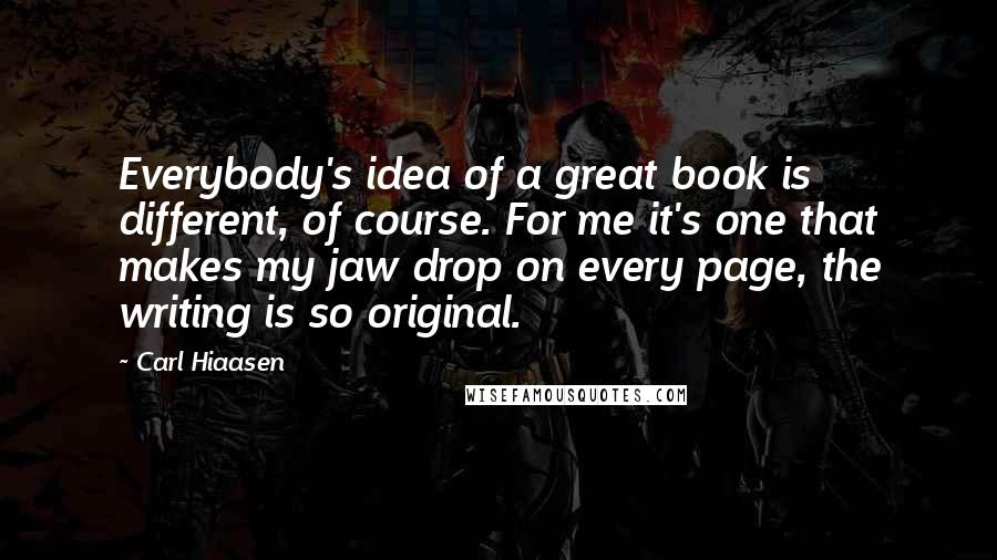 Carl Hiaasen Quotes: Everybody's idea of a great book is different, of course. For me it's one that makes my jaw drop on every page, the writing is so original.