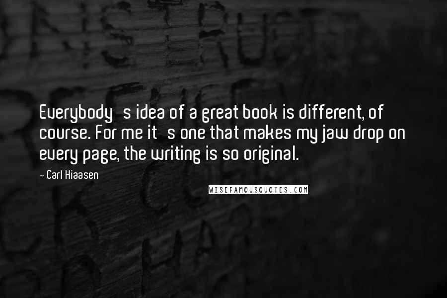 Carl Hiaasen Quotes: Everybody's idea of a great book is different, of course. For me it's one that makes my jaw drop on every page, the writing is so original.