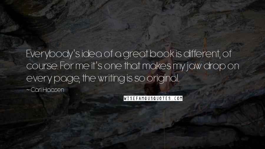 Carl Hiaasen Quotes: Everybody's idea of a great book is different, of course. For me it's one that makes my jaw drop on every page, the writing is so original.