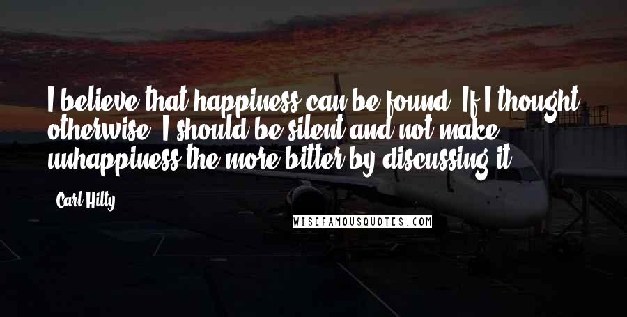 Carl Hilty Quotes: I believe that happiness can be found. If I thought otherwise, I should be silent and not make unhappiness the more bitter by discussing it.