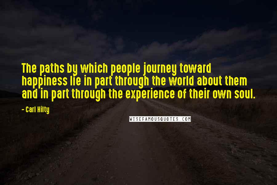 Carl Hilty Quotes: The paths by which people journey toward happiness lie in part through the world about them and in part through the experience of their own soul.