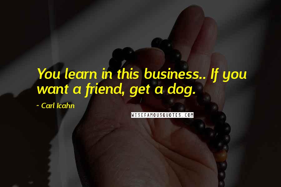 Carl Icahn Quotes: You learn in this business.. If you want a friend, get a dog.