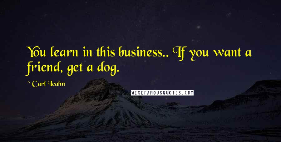 Carl Icahn Quotes: You learn in this business.. If you want a friend, get a dog.