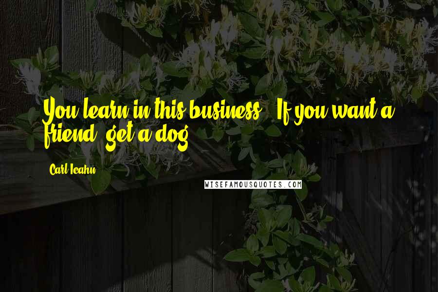 Carl Icahn Quotes: You learn in this business.. If you want a friend, get a dog.