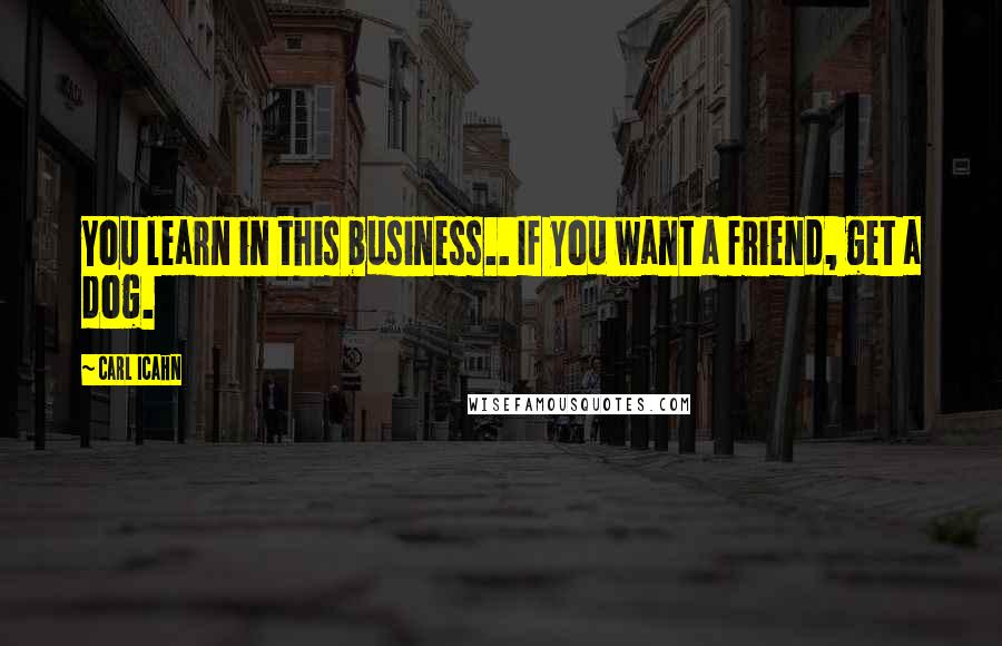 Carl Icahn Quotes: You learn in this business.. If you want a friend, get a dog.