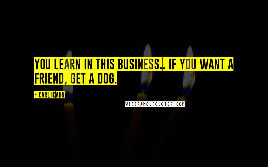 Carl Icahn Quotes: You learn in this business.. If you want a friend, get a dog.