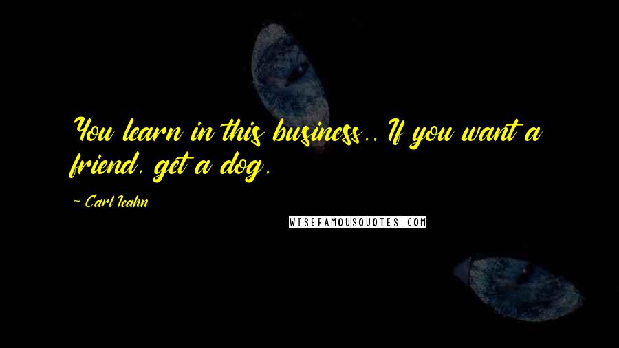 Carl Icahn Quotes: You learn in this business.. If you want a friend, get a dog.