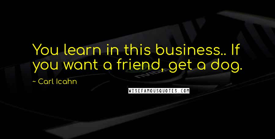 Carl Icahn Quotes: You learn in this business.. If you want a friend, get a dog.