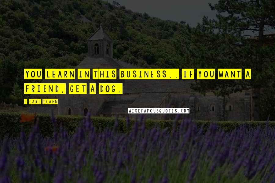 Carl Icahn Quotes: You learn in this business.. If you want a friend, get a dog.