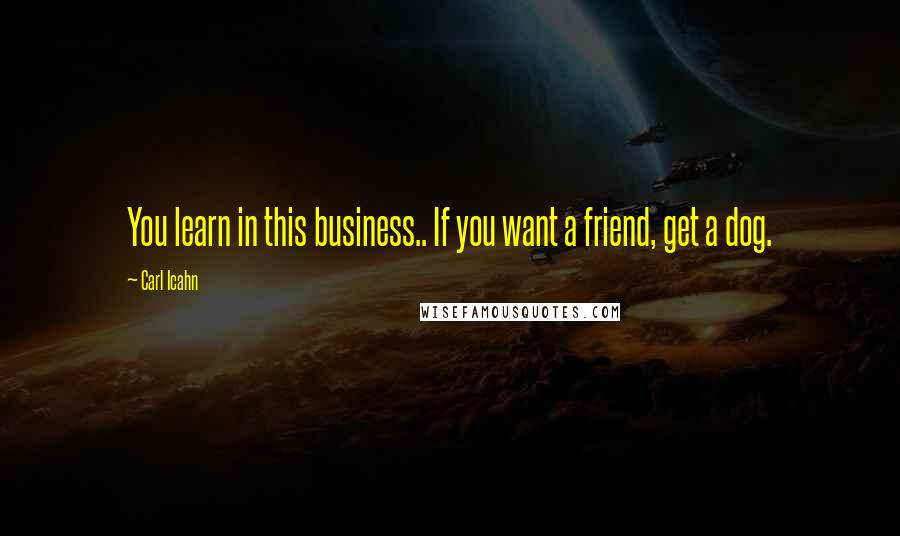 Carl Icahn Quotes: You learn in this business.. If you want a friend, get a dog.