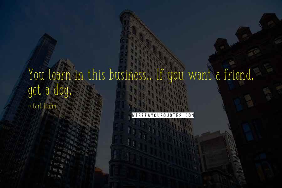 Carl Icahn Quotes: You learn in this business.. If you want a friend, get a dog.