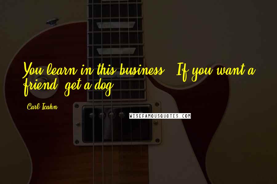 Carl Icahn Quotes: You learn in this business.. If you want a friend, get a dog.