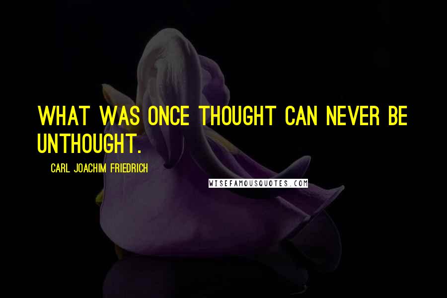 Carl Joachim Friedrich Quotes: What was once thought can never be unthought.
