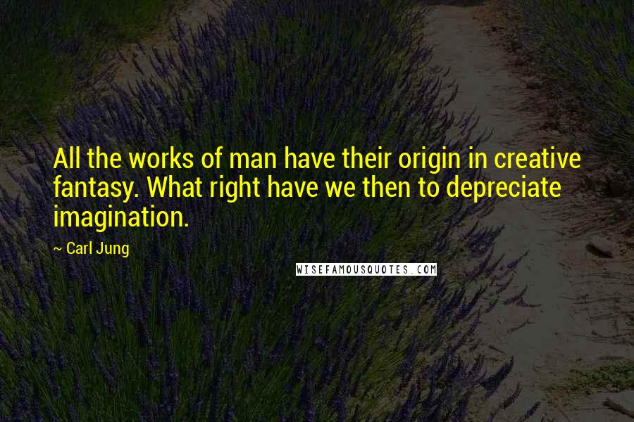 Carl Jung Quotes: All the works of man have their origin in creative fantasy. What right have we then to depreciate imagination.