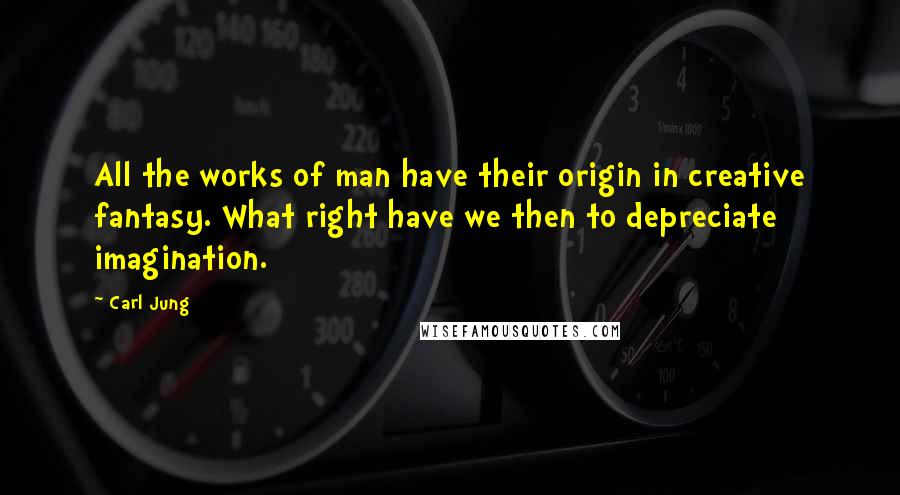 Carl Jung Quotes: All the works of man have their origin in creative fantasy. What right have we then to depreciate imagination.