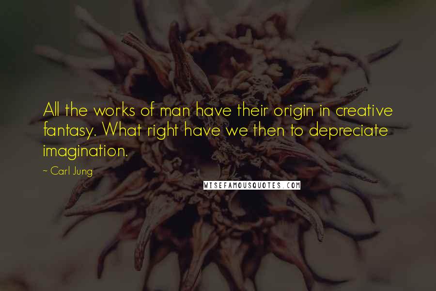 Carl Jung Quotes: All the works of man have their origin in creative fantasy. What right have we then to depreciate imagination.