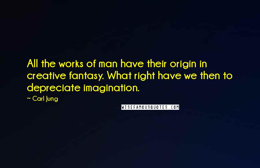 Carl Jung Quotes: All the works of man have their origin in creative fantasy. What right have we then to depreciate imagination.