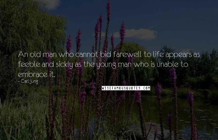 Carl Jung Quotes: An old man who cannot bid farewell to life appears as feeble and sickly as the young man who is unable to embrace it.