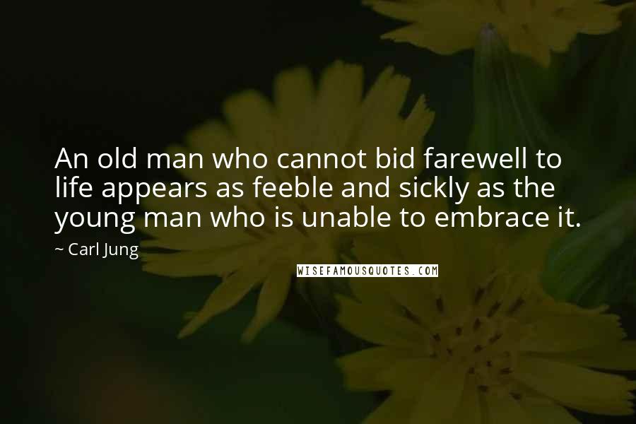 Carl Jung Quotes: An old man who cannot bid farewell to life appears as feeble and sickly as the young man who is unable to embrace it.