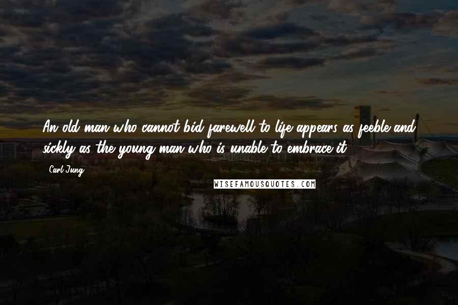 Carl Jung Quotes: An old man who cannot bid farewell to life appears as feeble and sickly as the young man who is unable to embrace it.