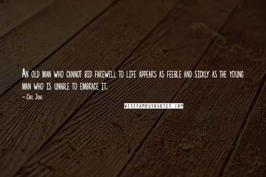 Carl Jung Quotes: An old man who cannot bid farewell to life appears as feeble and sickly as the young man who is unable to embrace it.