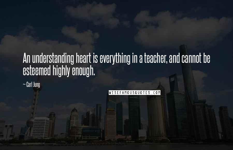 Carl Jung Quotes: An understanding heart is everything in a teacher, and cannot be esteemed highly enough.
