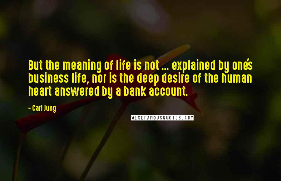 Carl Jung Quotes: But the meaning of life is not ... explained by one's business life, nor is the deep desire of the human heart answered by a bank account.