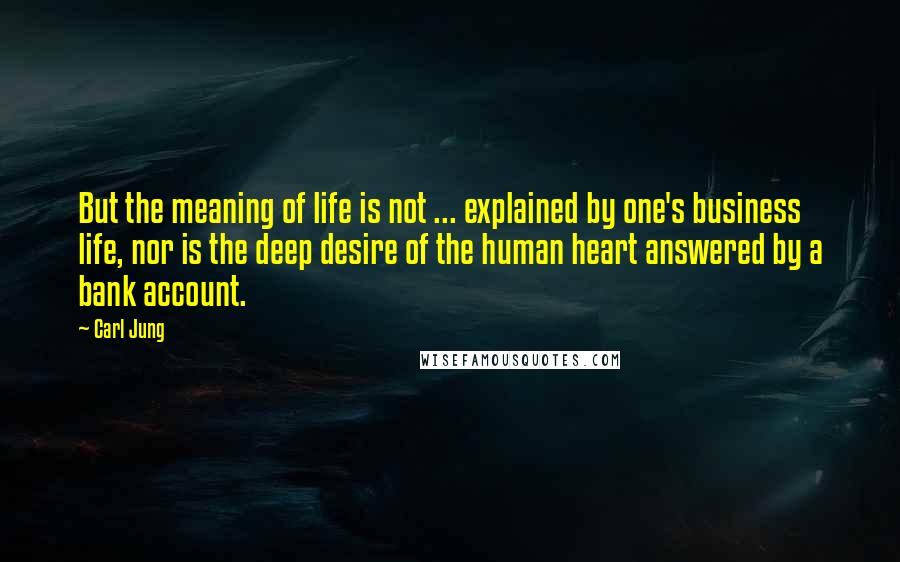 Carl Jung Quotes: But the meaning of life is not ... explained by one's business life, nor is the deep desire of the human heart answered by a bank account.