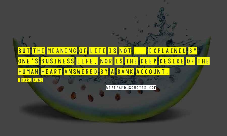 Carl Jung Quotes: But the meaning of life is not ... explained by one's business life, nor is the deep desire of the human heart answered by a bank account.