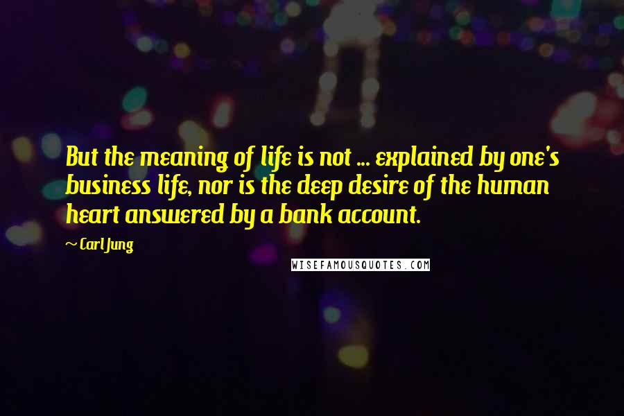 Carl Jung Quotes: But the meaning of life is not ... explained by one's business life, nor is the deep desire of the human heart answered by a bank account.