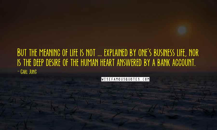 Carl Jung Quotes: But the meaning of life is not ... explained by one's business life, nor is the deep desire of the human heart answered by a bank account.