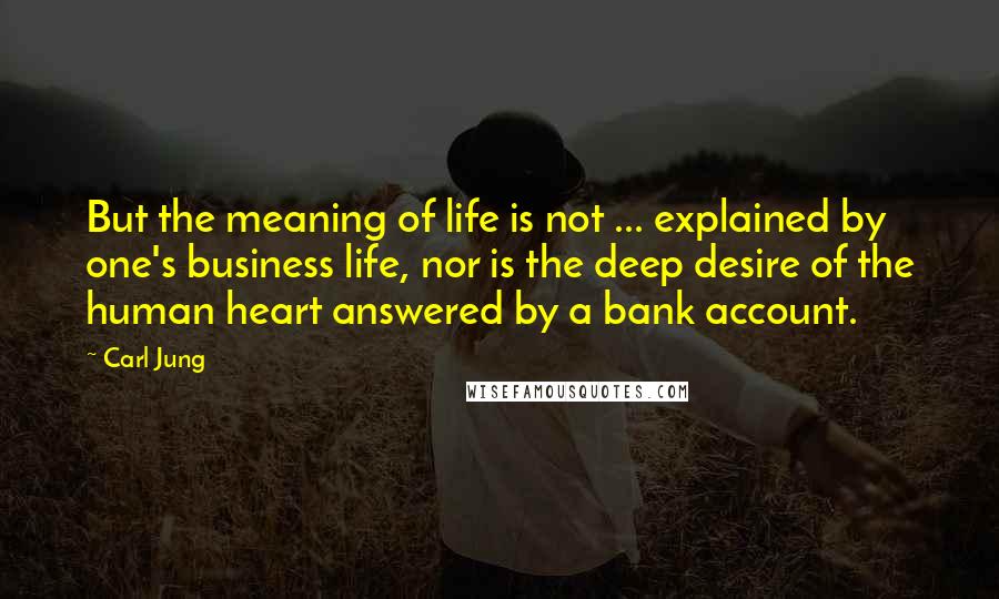 Carl Jung Quotes: But the meaning of life is not ... explained by one's business life, nor is the deep desire of the human heart answered by a bank account.