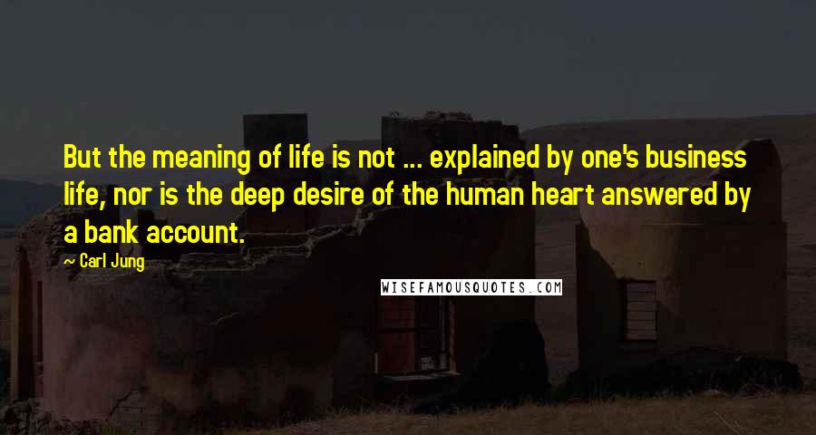 Carl Jung Quotes: But the meaning of life is not ... explained by one's business life, nor is the deep desire of the human heart answered by a bank account.