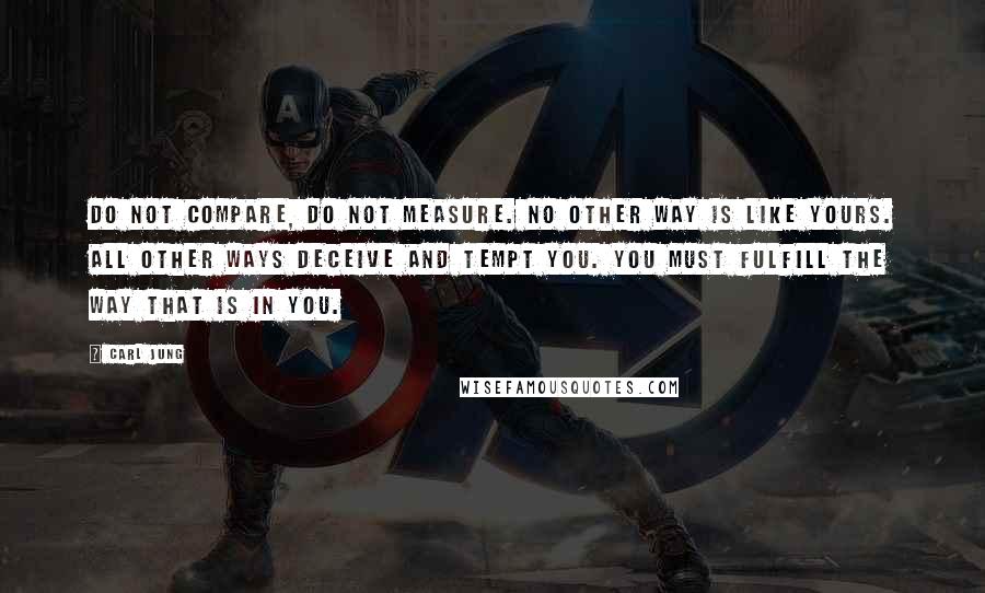 Carl Jung Quotes: Do not compare, do not measure. No other way is like yours. All other ways deceive and tempt you. You must fulfill the way that is in you.