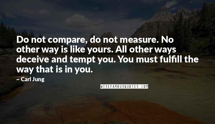 Carl Jung Quotes: Do not compare, do not measure. No other way is like yours. All other ways deceive and tempt you. You must fulfill the way that is in you.