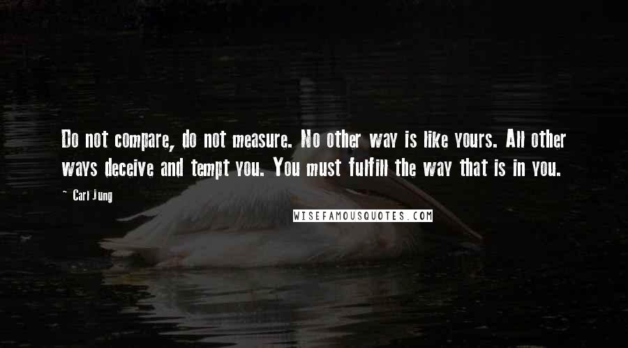 Carl Jung Quotes: Do not compare, do not measure. No other way is like yours. All other ways deceive and tempt you. You must fulfill the way that is in you.