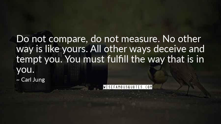 Carl Jung Quotes: Do not compare, do not measure. No other way is like yours. All other ways deceive and tempt you. You must fulfill the way that is in you.