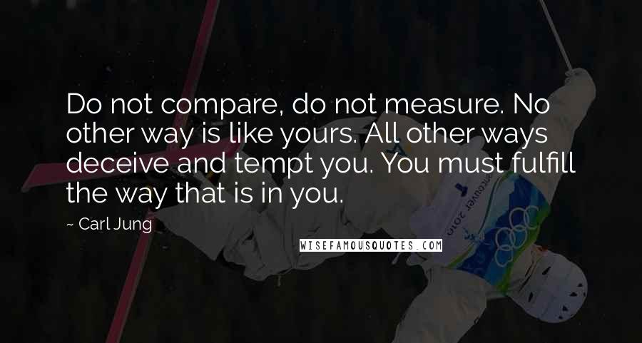 Carl Jung Quotes: Do not compare, do not measure. No other way is like yours. All other ways deceive and tempt you. You must fulfill the way that is in you.