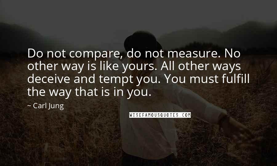 Carl Jung Quotes: Do not compare, do not measure. No other way is like yours. All other ways deceive and tempt you. You must fulfill the way that is in you.