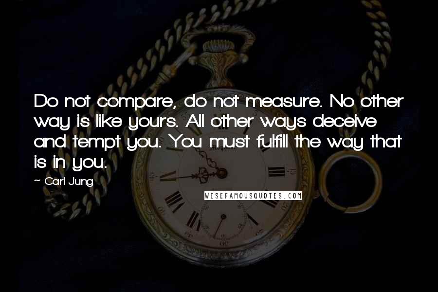 Carl Jung Quotes: Do not compare, do not measure. No other way is like yours. All other ways deceive and tempt you. You must fulfill the way that is in you.