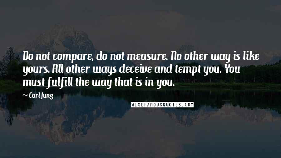 Carl Jung Quotes: Do not compare, do not measure. No other way is like yours. All other ways deceive and tempt you. You must fulfill the way that is in you.