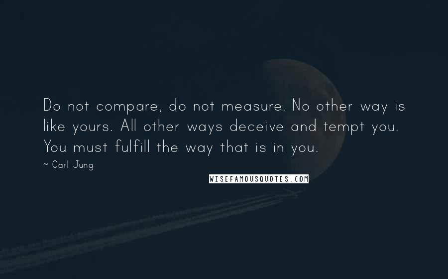 Carl Jung Quotes: Do not compare, do not measure. No other way is like yours. All other ways deceive and tempt you. You must fulfill the way that is in you.