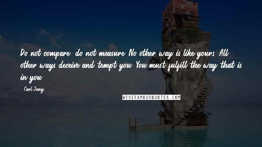 Carl Jung Quotes: Do not compare, do not measure. No other way is like yours. All other ways deceive and tempt you. You must fulfill the way that is in you.