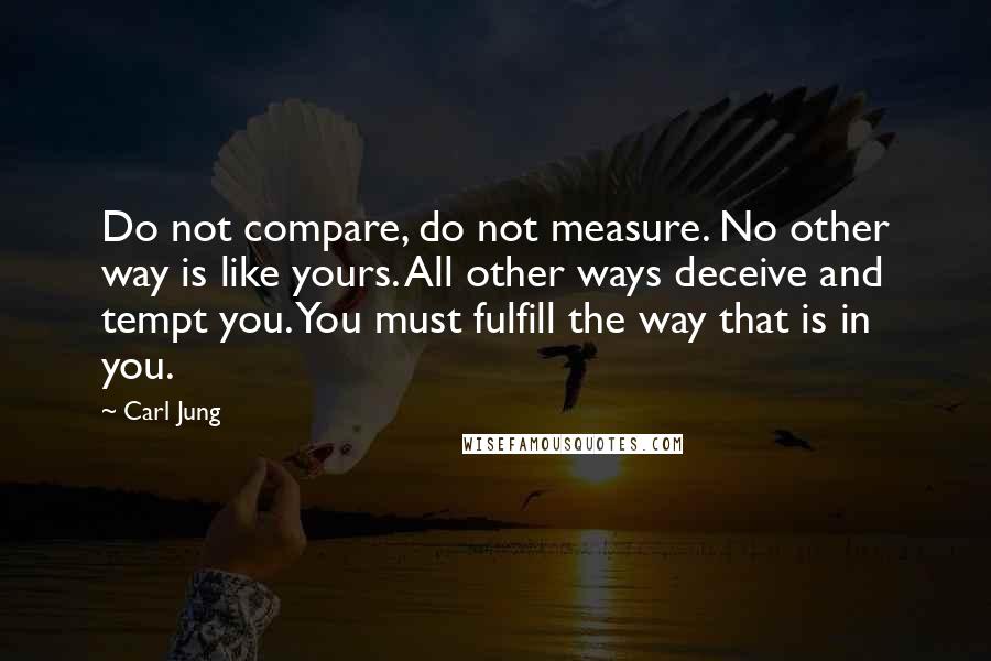 Carl Jung Quotes: Do not compare, do not measure. No other way is like yours. All other ways deceive and tempt you. You must fulfill the way that is in you.