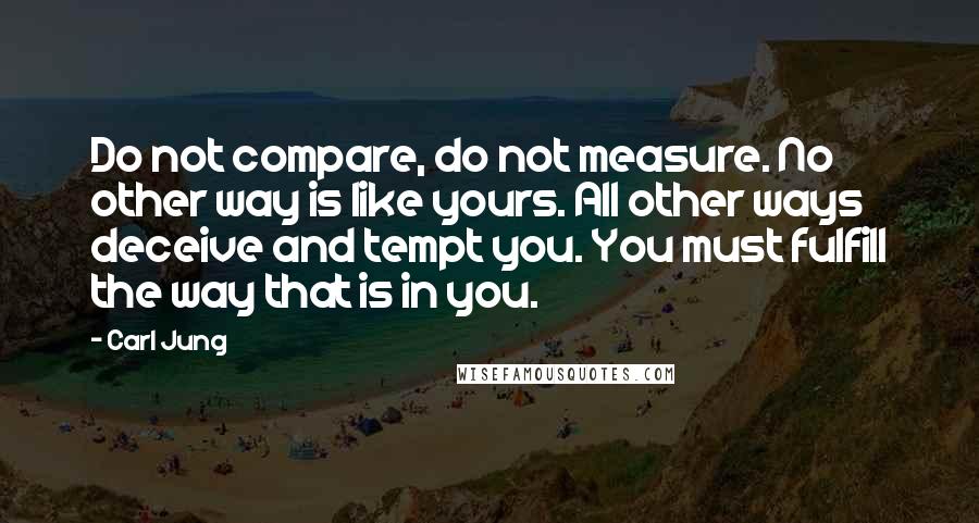 Carl Jung Quotes: Do not compare, do not measure. No other way is like yours. All other ways deceive and tempt you. You must fulfill the way that is in you.