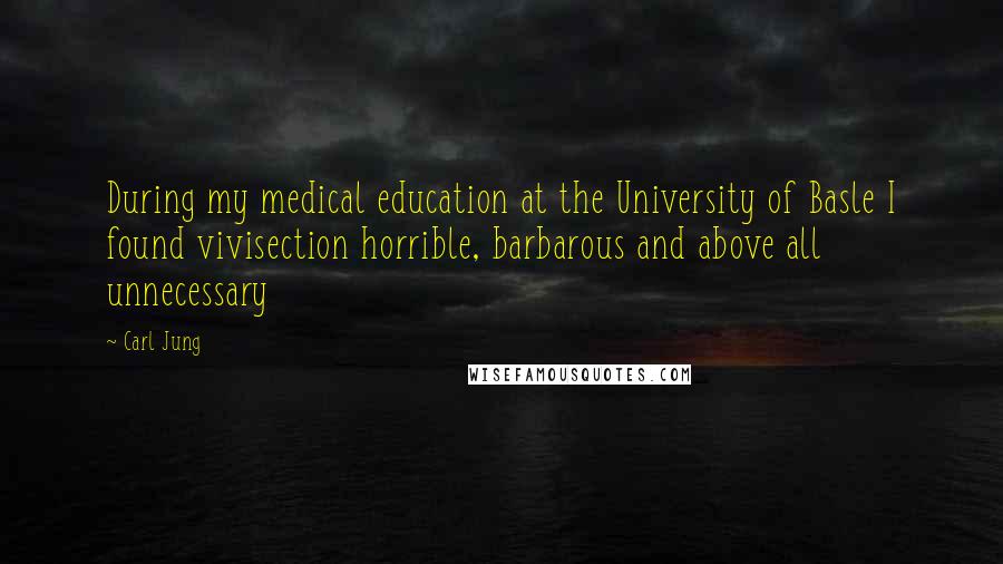 Carl Jung Quotes: During my medical education at the University of Basle I found vivisection horrible, barbarous and above all unnecessary