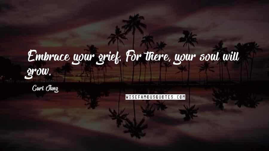 Carl Jung Quotes: Embrace your grief. For there, your soul will grow.